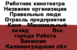 Работник кинотеатра › Название организации ­ Правильные люди › Отрасль предприятия ­ Кино › Минимальный оклад ­ 20 000 - Все города Работа » Вакансии   . Калининградская обл.,Советск г.